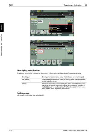 Registering a destination           3.5
                                3




                                                                                          3
Chapter 3
Basic Settings and Operations




                                                                   4




                                       Specifying a destination
                                       In addition to retrieving a registered destination, a destination can be specified in various methods.

                                              Direct Input                    Directly enter a destination using the keyboard screen or keypad.
                                              Job History                     Specify a target destination in the job history (latest five destinations)
                                                                              on the scan/fax screen.
                                              Search                          Retrieves destination candidates by the prefix search function using
                                                                              the name (registered destination name) or address (fax number, E-
                                                                              mail address, or computer name). This function is convenient when
                                                                              there are too many registered destinations.


                                       d Reference
                                       For details, refer to the User's Guide CD.




                                3-70                                                                             bizhub C554/C454/C364/C284/C224
 