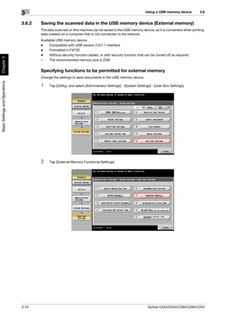 Using a USB memory device      3.6
                                3
                                3.6.2   Saving the scanned data in the USB memory device (External memory)
                                        The data scanned on this machine can be saved to the USB memory device, so it is convenient when printing
                                        data created on a computer that is not connected to the network.
                                        Available USB memory device
                                        -     Compatible with USB version 2.0/1.1 interface
                                        -     Formatted in FAT32
                                        -     Without security function added, or with security function that can be turned off as required
Chapter 3




                                        –     The recommended memory size is 2GB.


                                        Specifying functions to be permitted for external memory
                                        Change the settings to save documents in the USB memory device.
Basic Settings and Operations




                                        1    Tap [Utility], and select [Administrator Settings] - [System Settings] - [User Box Settings].




                                        2    Tap [External Memory Functional Settings].




                                3-74                                                                            bizhub C554/C454/C364/C284/C224
 