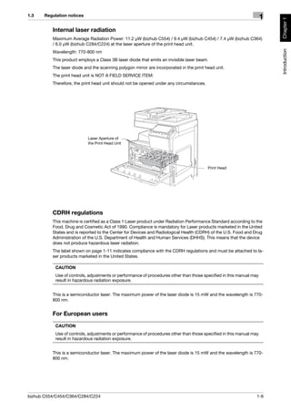 1.3    Regulation notices
                                                                                                                      1




                                                                                                                          Chapter 1
          Internal laser radiation
          Maximum Average Radiation Power: 11.2 μW (bizhub C554) / 9.4 μW (bizhub C454) / 7.4 μW (bizhub C364)
          / 6.0 μW (bizhub C284/C224) at the laser aperture of the print head unit.




                                                                                                                          Introduction
          Wavelength: 770-800 nm
          This product employs a Class 3B laser diode that emits an invisible laser beam.
          The laser diode and the scanning polygon mirror are incorporated in the print head unit.
          The print head unit is NOT A FIELD SERVICE ITEM:
          Therefore, the print head unit should not be opened under any circumstances.




                            Laser Aperture of
                            the Print Head Unit




                                                                                         Print Head




          CDRH regulations
          This machine is certified as a Class 1 Laser product under Radiation Performance Standard according to the
          Food, Drug and Cosmetic Act of 1990. Compliance is mandatory for Laser products marketed in the United
          States and is reported to the Center for Devices and Radiological Health (CDRH) of the U.S. Food and Drug
          Administration of the U.S. Department of Health and Human Services (DHHS). This means that the device
          does not produce hazardous laser radiation.
          The label shown on page 1-11 indicates compliance with the CDRH regulations and must be attached to la-
          ser products marketed in the United States.

            CAUTION
            Use of controls, adjustments or performance of procedures other than those specified in this manual may
            result in hazardous radiation exposure.


          This is a semiconductor laser. The maximum power of the laser diode is 15 mW and the wavelength is 770-
          800 nm.


          For European users

            CAUTION
            Use of controls, adjustments or performance of procedures other than those specified in this manual may
            result in hazardous radiation exposure.


          This is a semiconductor laser. The maximum power of the laser diode is 15 mW and the wavelength is 770-
          800 nm.




bizhub C554/C454/C364/C284/C224                                                                                   1-9
 