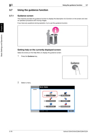 Using the guidance function       3.7
                                3
                                3.7     Using the guidance function

                                3.7.1   Guidance screen
                                        This machine provides the guidance function to display the description of a function on the screen and view
                                        an operation procedure with moving images.
                                        If you have any questions during operation, try to use this guidance function.
Chapter 3
Basic Settings and Operations




                                        Getting help on the currently displayed screen:
                                        Select [Function] on the Help Menu to display the guidance screen.

                                        1    Press the Guidance key.




                                        2    Select a menu.




                                3-78                                                                           bizhub C554/C454/C364/C284/C224
 
