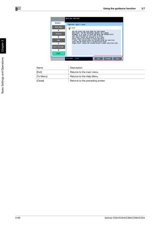 Using the guidance function   3.7
                                3
Chapter 3
Basic Settings and Operations




                                       Name        Description
                                       [Exit]      Returns to the main menu.
                                       [To Menu]   Returns to the Help Menu.
                                       [Close]     Returns to the preceding screen.




                                3-80                                              bizhub C554/C454/C364/C284/C224
 