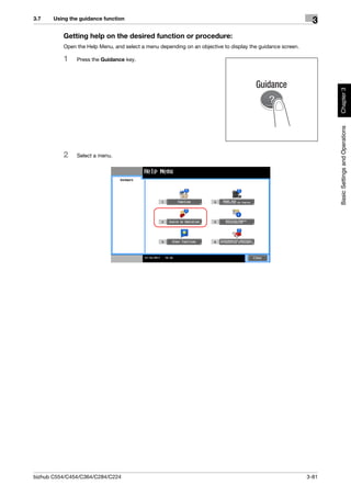 3.7    Using the guidance function
                                                                                                              3
          Getting help on the desired function or procedure:
          Open the Help Menu, and select a menu depending on an objective to display the guidance screen.

          1    Press the Guidance key.




                                                                                                                   Chapter 3
                                                                                                                   Basic Settings and Operations
          2    Select a menu.




bizhub C554/C454/C364/C284/C224                                                                             3-81
 