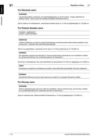 Regulation notices           1.3
               1
Chapter 1




                      For Denmark users

                       ADVARSEL
                       Usynlig laserstråling ved åbning, når sikkerhedsafbrydere er ude af funktion. Undgå udsættelse for
Introduction




                       stråling. Klasse 1 laser produkt der opfylder IEC60825 sikkerheds kravene.


                      Dansk: Dette er en halvlederlaser. Laserdiodens højeste styrke er 15 mW og bølgelængden er 770-800 nm.


                      For Finland, Sweden users

                       LOUKAN 1 LASERLAITE
                       KLASS 1 LASER APPARAT



                       VAROITUS!
                       Laitteen Käyttäminen muulla kuin tässä käyttöohjeessa mainitulla tavalla saattaa altistaa käyttäjän turval-
                       lisuusluokan 1 ylittävälle näkymättömälle lasersäteilylle.


                      Tämä on puolijohdelaser. Laserdiodin sunrin teho on 15 mW ja aallonpituus on 770-800 nm.

                       VARNING!
                       Om apparaten används på annat sätt än i denna bruksanvisning specificerats, kan användaren utsättas
                       för osynlig laserstrålning, som överskrider gränsen för laserklass 1.


                      Det här är en halvledarlaser. Den maximala effekten för laserdioden är 15 mW och våglängden är 770-800 nm.

                       VARO!
                       Avattaessa ja suojalukitus ohitettaessa olet alttiina näkymättömälle lasersäteilylle. Älä katso säteeseen.



                       VARNING!
                       Osynlig laserstrålning när denna del är öppnad och spärren är urkopplad. Betrakta ej strålen.


                      For Norway users

                       ADVARSEL
                       Dersom apparatet brukes på annen måte enn spesifisert i denne bruksanvisning, kan brukeren utsettes
                       for unsynlig laserstråling som overskrider grensen for laser klass 1.


                      Dette en halvleder laser. Maksimal effekt till laserdiode er 15 mW og bølgelengde er 770-800 nm.




               1-10                                                                           bizhub C554/C454/C364/C284/C224
 