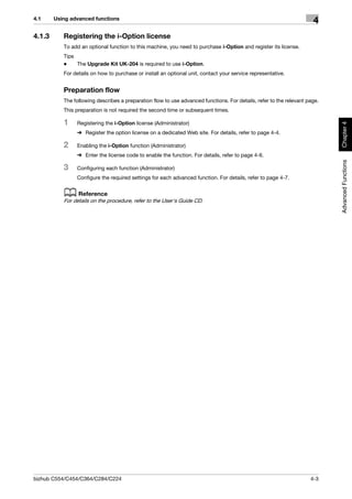 4.1     Using advanced functions
                                                                                                                      4
4.1.3      Registering the i-Option license
           To add an optional function to this machine, you need to purchase i-Option and register its license.
           Tips
           -    The Upgrade Kit UK-204 is required to use i-Option.
           For details on how to purchase or install an optional unit, contact your service representative.


           Preparation flow
           The following describes a preparation flow to use advanced functions. For details, refer to the relevant page.
           This preparation is not required the second time or subsequent times.

           1    Registering the i-Option license (Administrator)




                                                                                                                            Chapter 4
                % Register the option license on a dedicated Web site. For details, refer to page 4-4.

           2    Enabling the i-Option function (Administrator)
                % Enter the license code to enable the function. For details, refer to page 4-6.




                                                                                                                            Advanced Functions
           3    Configuring each function (Administrator)
                Configure the required settings for each advanced function. For details, refer to page 4-7.


           d Reference
           For details on the procedure, refer to the User's Guide CD.




bizhub C554/C454/C364/C284/C224                                                                                      4-3
 