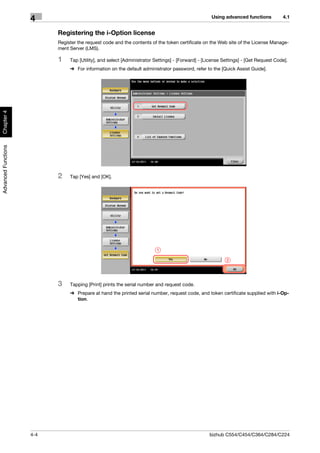 Using advanced functions          4.1
                     4
                           Registering the i-Option license
                           Register the request code and the contents of the token certificate on the Web site of the License Manage-
                           ment Server (LMS).

                           1    Tap [Utility], and select [Administrator Settings] - [Forward] - [License Settings] - [Get Request Code].
                                % For information on the default administrator password, refer to the [Quick Assist Guide].
Chapter 4
Advanced Functions




                           2    Tap [Yes] and [OK].




                                                                         1

                                                                                                           2




                           3    Tapping [Print] prints the serial number and request code.
                                % Prepare at hand the printed serial number, request code, and token certificate supplied with i-Op-
                                  tion.




                     4-4                                                                           bizhub C554/C454/C364/C284/C224
 