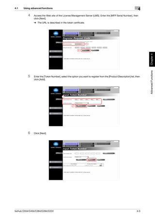 4.1    Using advanced functions
                                                                                                                       4
          4    Access the Web site of the License Management Server (LMS). Enter the [MFP Serial Number], then
               click [Next].
               % The URL is described in the token certificate.




                                                                   1


                                                           2




                                                                                                                            Chapter 4
                                                                                                                            Advanced Functions
          5    Enter the [Token Number], select the option you want to register from the [Product Description] list, then
               click [Add].




                                           1



                                                     2




          6    Click [Next].




bizhub C554/C454/C364/C284/C224                                                                                      4-5
 