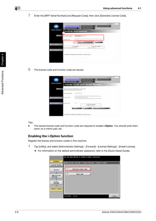 Using advanced functions             4.1
                     4
                           7    Enter the [MFP Serial Number] and [Request Code], then click [Generate License Code].




                                                             1



                                                                        2
Chapter 4




                           8    The license code and function code are issued.
Advanced Functions




                           Tips
                           -    The issued license code and function code are required to enable i-Option. You should write them
                                down on a memo pad, etc.


                           Enabling the i-Option function
                           Register the license and function codes in this machine.

                           1    Tap [Utility], and select [Administrator Settings] - [Forward] - [License Settings] - [Install License].
                                % For information on the default administrator password, refer to the [Quick Assist Guide].




                     4-6                                                                             bizhub C554/C454/C364/C284/C224
 
