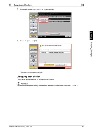 4.1    Using advanced functions
                                                                                                                 4
          2    Enter the license and function codes you wrote down.




                                          1

                                          2




                                                                                                                      Chapter 4
                                                           3




          3    Select [Yes], then tap [OK].




                                                                                                                      Advanced Functions
                                                       1

                                                                                        2




               This machine restarts automatically.


          Configuring each function
          Configure the required settings for each advanced function.


          d Reference
          For details on the required setting items for each advanced function, refer to the User's Guide CD.




bizhub C554/C454/C364/C284/C224                                                                                 4-7
 