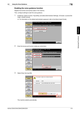 4.2    Using the Voice Guidance
                                                                                                                        4
          Enabling the voice guidance function
          Register the function and license codes in this machine.
          Then, configure settings to start the voice guidance.

          1    Enable the i-Option function. Tap [Utility], and select [Administrator Settings] - [Forward] - [License Set-
               tings] - [Install License].
               % For information on the default administrator password, refer to the [Quick Assist Guide].




                                                                                                                              Chapter 4
                                                                                                                              Advanced Functions
          2    Enter the license and function codes you wrote down.




                                          1

                                          2




                                                                  3




          3    Select [Yes], then tap [OK].




                                                        1

                                                                                            2




               This machine restarts automatically.




bizhub C554/C454/C364/C284/C224                                                                                        4-9
 