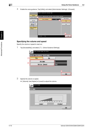 Using the Voice Guidance    4.2
                     4
                            4    Enable the voice guidance. Tap [Utility], and select [Administrator Settings] - [Forward].




                                                             1

                                                                                                  2
Chapter 4




                                                                                                           3




                            Specifying the volume and speed
Advanced Functions




                            Specify the volume or speed to read out.

                            1    Tap [Accessibility], and select [   ] - [Voice Guidance Settings].




                                              1


                                             2




                                                                                                      3




                            2    Specify the volume or speed.
                                 % [Volume]: Use [Higher] or [Lower] to adjust the volume.




                     4-10                                                                             bizhub C554/C454/C364/C284/C224
 