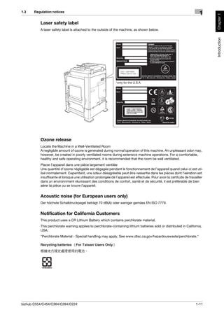 1.3    Regulation notices
                                                                                                                           1




                                                                                                                                 Chapter 1
          Laser safety label
          A laser safety label is attached to the outside of the machine, as shown below.




                                                                                                                                 Introduction
                                                               *only for the U.S.A.




          Ozone release
          Locate the Machine in a Well-Ventilated Room
          A negligible amount of ozone is generated during normal operation of this machine. An unpleasant odor may,
          however, be created in poorly ventilated rooms during extensive machine operations. For a comfortable,
          healthy and safe operating environment, it is recommended that the room be well ventilated.
          Placer l’appareil dans une pièce largement ventilée
          Une quantité d’ozone négligable est dégagée pendant le fonctionnement de l’appareil quand celui-ci est uti-
          lisé normalement. Cependant, une odeur désagréable peut être ressentie dans les pièces dont l’aération est
          insuffisante et lorsque une utilisation prolongée de l’appareil est effectuée. Pour avoir la certitude de travailler
          dans un environnment réunissant des conditions de confort, santé et de sécurité, il est préférable de bien
          aérer la pièce ou se trouve l’appareil.


          Acoustic noise (for European users only)
          Der höchste Schalldruckpegel beträgt 70 dB(A) oder weniger gemäss EN ISO 7779.


          Notification for California Customers
          This product uses a CR Lithium Battery which contains perchlorate material.
          This perchlorate warning applies to perchlorate-containing lithium batteries sold or distributed in California,
          USA.
          "Perchlorate Material - Special handling may apply, See www.dtsc.ca.gov/hazardouswaste/perchlorate."




bizhub C554/C454/C364/C284/C224                                                                                          1-11
 