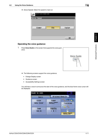 4.2    Using the Voice Guidance
                                                                                                                    4
               % [Voice Speed]: Select the speed to read out.




                                                                                                                         Chapter 4
          Operating the voice guidance




                                                                                                                         Advanced Functions
          1    Press Voice Guide on the screen that supports the voice guid-
               ance.




               % The following screens support the voice guidance.

                  •   Enlarge Display screen
                  •   Guidance screen
                  •   Accessibility Settings screen


               You will hear a voice to announce the start of the voice guidance, and the blue-frame voice cursor will
               be displayed.




bizhub C554/C454/C364/C284/C224                                                                                  4-11
 