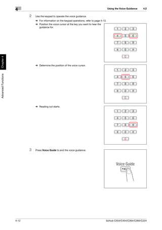 Using the Voice Guidance   4.2
                     4
                            2   Use the keypad to operate the voice guidance.
                                % For information on the keypad operations, refer to page 4-13.
                                % Position the voice cursor at the key you want to hear the
                                  guidance for.
Chapter 4




                                % Determine the position of the voice cursor.
Advanced Functions




                                % Reading out starts.




                            3   Press Voice Guide to end the voice guidance.




                     4-12                                                                     bizhub C554/C454/C364/C284/C224
 