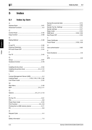 Index by item                5.1
            5


            5                  Index

            5.1                Index by item
            A                                                                                        Saving the scanned data .......................................... 3-74
            Address Book ............................................................3-61            Search ....................................................................... 3-69
            Advanced Functions ...................................................4-2                Sender Fax No. Settings ........................................... 3-47
                                                                                                     Sender settings ......................................................... 3-47
            C                                                                                        Sleep mode ............................................................... 2-24
            Control Panel .............................................................2-26          SMB Send ....................................................... 3-20, 3-30
            Copy function ............................................................3-58           Sub Power OFF ......................................................... 2-24
            D                                                                                        T
            Dialing Method ..........................................................3-48            Token Certificate ......................................................... 4-4
Chapter 5




                                                                                                     Touch Panel .................................................... 2-28, 2-29
            E
            E-mail TX ...................................................................3-39        U
            Entering Characters ..................................................2-31               User authentication ................................................... 3-60
            ErP Auto Power OFF .................................................2-24
                                                                                                     V
Index




            F                                                                                        Voice Guidance ........................................................... 4-8
            Fax TX .......................................................................3-45
                                                                                                     X
            G                                                                                        XPS ............................................................................. 3-8
            Group ........................................................................3-67
            Guidance function .....................................................3-78

            I
            Installing the fax driver ..............................................3-54
            Installing the printer driver .................................3-4, 3-12
            i-Option .......................................................................4-3

            L
            License Management Server (LMS) ............................4-4
            Loading Paper ............................ 2-33, 2-34, 2-35, 2-36
            Low Power mode ......................................................2-24

            M
            Main Menu .................................................................2-28
            MFP ...................................................................2-9, 2-11

            O
            Options ......................................................2-5, 2-7, 2-13

            P
            PC-Fax TX .................................................................3-51
            PCL ..............................................................................3-8
            Power Save mode .....................................................2-24
            Print Function ......................................................3-2, 3-8
            Printing from a USB memory device .........................3-71
            PS ................................................................................3-8

            R
            Request Code .............................................................4-4

            S
            Safety information .......................................................1-3



            5-2                                                                                                                     bizhub C554/C454/C364/C284/C224
 