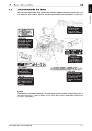 1.4    Caution notations and labels
                                                                                                                      1




                                                                                                                           Chapter 1
1.4       Caution notations and labels
          Safety precaution notations and labels appear on this machine at the following positions.Be very careful that
          an accident does not occur when operations such as removing paper jams and staple jams are performed.




                                                                                                                           Introduction
          NOTICE
          Do not remove caution labels or notations. If any caution label or caution notation is soiled, please clean to
          make legible. If you cannot make them legible, or if the caution label or notation is damaged, please contact
          your service representative.




bizhub C554/C454/C364/C284/C224                                                                                    1-13
 