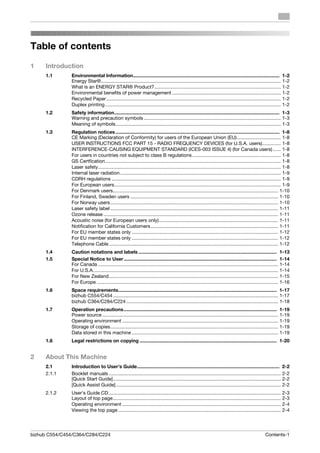 Table of contents
1    Introduction
     1.1       Environmental Information............................................................................................................. 1-2
               Energy Star®...................................................................................................................................... 1-2
               What is an ENERGY STAR® Product? .............................................................................................. 1-2
               Environmental benefits of power management ................................................................................. 1-2
               Recycled Paper.................................................................................................................................. 1-2
               Duplex printing................................................................................................................................... 1-2
     1.2       Safety information........................................................................................................................... 1-3
               Warning and precaution symbols ...................................................................................................... 1-3
               Meaning of symbols........................................................................................................................... 1-3
     1.3       Regulation notices .......................................................................................................................... 1-8
               CE Marking (Declaration of Conformity) for users of the European Union (EU)................................. 1-8
               USER INSTRUCTIONS FCC PART 15 - RADIO FREQUENCY DEVICES (for U.S.A. users).............. 1-8
               INTERFERENCE-CAUSING EQUIPMENT STANDARD (ICES-003 ISSUE 4) (for Canada users) ...... 1-8
               For users in countries not subject to class B regulations .................................................................. 1-8
               GS Certfication................................................................................................................................... 1-8
               Laser safety........................................................................................................................................ 1-8
               Internal laser radiation........................................................................................................................ 1-9
               CDRH regulations .............................................................................................................................. 1-9
               For European users............................................................................................................................ 1-9
               For Denmark users........................................................................................................................... 1-10
               For Finland, Sweden users .............................................................................................................. 1-10
               For Norway users............................................................................................................................. 1-10
               Laser safety label ............................................................................................................................. 1-11
               Ozone release .................................................................................................................................. 1-11
               Acoustic noise (for European users only)......................................................................................... 1-11
               Notification for California Customers............................................................................................... 1-11
               For EU member states only ............................................................................................................. 1-12
               For EU member states only ............................................................................................................. 1-12
               Telephone Cable .............................................................................................................................. 1-12
     1.4       Caution notations and labels ....................................................................................................... 1-13
     1.5       Special Notice to User .................................................................................................................. 1-14
               For Canada ...................................................................................................................................... 1-14
               For U.S.A.......................................................................................................................................... 1-14
               For New Zealand.............................................................................................................................. 1-15
               For Europe ....................................................................................................................................... 1-16
     1.6       Space requirements...................................................................................................................... 1-17
               bizhub C554/C454 ........................................................................................................................... 1-17
               bizhub C364/C284/C224 ................................................................................................................. 1-18
     1.7       Operation precautions.................................................................................................................. 1-19
               Power source ................................................................................................................................... 1-19
               Operating environment .................................................................................................................... 1-19
               Storage of copies............................................................................................................................. 1-19
               Data stored in this machine ............................................................................................................. 1-19
     1.8       Legal restrictions on copying ...................................................................................................... 1-20


2    About This Machine
     2.1       Introduction to User's Guide.......................................................................................................... 2-2
     2.1.1     Booklet manuals ................................................................................................................................ 2-2
               [Quick Start Guide]............................................................................................................................. 2-2
               [Quick Assist Guide]........................................................................................................................... 2-2
     2.1.2     User's Guide CD ................................................................................................................................ 2-3
               Layout of top page............................................................................................................................. 2-3
               Operating environment ...................................................................................................................... 2-4
               Viewing the top page ......................................................................................................................... 2-4




bizhub C554/C454/C364/C284/C224                                                                                                                       Contents-1
 