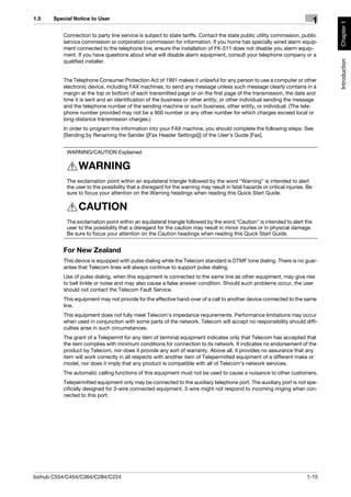 1.5    Special Notice to User
                                                                                                                                1




                                                                                                                                    Chapter 1
          Connection to party line service is subject to state tariffs. Contact the state public utility commission, public
          service commission or corporation commission for information. If you home has specially wired alarm equip-
          ment connected to the telephone line, ensure the installation of FK-511 does not disable you alarm equip-
          ment. If you have questions about what will disable alarm equipment, consult your telephone company or a




                                                                                                                                    Introduction
          qualified installer.


          The Telephone Consumer Protection Act of 1991 makes it unlawful for any person to use a computer or other
          electronic device, including FAX machines, to send any message unless such message clearly contains in a
          margin at the top or bottom of each transmitted page or on the first page of the transmission, the date and
          time it is sent and an identification of the business or other entity, or other individual sending the message
          and the telephone number of the sending machine or such business, other entity, or individual. (The tele-
          phone number provided may not be a 900 number or any other number for which charges exceed local or
          long-distance transmission charges.)
          In order to program this information into your FAX machine, you should complete the following steps: See
          [Sending by Renaming the Sender ([Fax Header Settings])] of the User’s Guide [Fax].


            WARNING/CAUTION Explained

                 WARNING
            The exclamation point within an equilateral triangle followed by the word "Warning" is intended to alert
            the user to the possibility that a disregard for the warning may result in fatal hazards or critical injuries. Be
            sure to focus your attention on the Warning headings when reading this Quick Start Guide.

                 CAUTION
            The exclamation point within an equilateral triangle followed by the word "Caution" is intended to alert the
            user to the possibility that a disregard for the caution may result in minor injuries or in physical damage.
            Be sure to focus your attention on the Caution headings when reading this Quick Start Guide.


          For New Zealand
          This device is equipped with pulse dialing while the Telecom standard is DTMF tone dialing. There is no guar-
          antee that Telecom lines will always continue to support pulse dialing.
          Use of pulse dialing, when this equipment is connected to the same line as other equipment, may give rise
          to bell tinkle or noise and may also cause a false answer condition. Should such problems occur, the user
          should not contact the Telecom Fault Service.
          This equipment may not provide for the effective hand-over of a call to another device connected to the same
          line.
          This equipment does not fully meet Telecom’s impedance requirements. Performance limitations may occur
          when used in conjunction with some parts of the network. Telecom will accept no responsibility should diffi-
          culties arise in such circumstances.
          The grant of a Telepermit for any item of terminal equipment indicates only that Telecom has accepted that
          the item complies with minimum conditions for connection to its network. It indicates no endorsement of the
          product by Telecom, nor does it provide any sort of warranty. Above all, it provides no assurance that any
          item will work correctly in all respects with another item of Telepermitted equipment of a different make or
          model, nor does it imply that any product is compatible with all of Telecom’s network services.
          The automatic calling functions of this equipment must not be used to cause a nuisance to other customers.
          Telepermitted equipment only may be connected to the auxiliary telephone port. The auxiliary port is not spe-
          cifically designed for 3-wire connected equipment. 3-wire might not respond to incoming ringing when con-
          nected to this port.




bizhub C554/C454/C364/C284/C224                                                                                           1-15
 