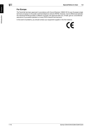 Special Notice to User        1.5
               1
Chapter 1




                      For Europe
                      The Facsimile has been approved in accordance with Council Decision 1999/5/ EC for pan-European single
                      terminal connection to the public switched telephone network (PSTN). However, due to differences between
                      the individual PSTNs provided in different countries, the approval does not, of itself, give an unconditional
Introduction




                      assurance of successful operation on every PSTN network terminal point.
                      In the event of problems, you should contact your equipment supplier in the first instance.




               1-16                                                                          bizhub C554/C454/C364/C284/C224
 