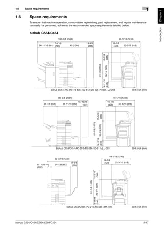 1.6    Space requirements
                                                                                                                                                                                            1




                                                                                                                                                                                                 Chapter 1
1.6       Space requirements
          To ensure that machine operation, consumables replenishing, part replacement, and regular maintenance
          can easily be performed, adhere to the recommended space requirements detailed below.




                                                                                                                                                                                                 Introduction
          bizhub C554/C454
                                      100-3/8 (2548)                                                                                                           49-1/16 (1246)
                                 7-5/16                                9-3/8                                                                            16-7/8
                  34-11/16 (881) (185)            49 (1244)            (238)                                                                             (428)      32-3/16 (818)




                                                                                                                                  15-3/16
                                                                                                                                   (386)
                                                                                                                  61-1/8 (1553)

                                                                                                                                    36-1/4 (921)
                                                                                                                                  9-11/16
                                                                                                                                  (246)
                             bizhub C554+PC-210+FS-535+SD-512+ZU-606+PI-505+LU-204                                                                                             Unit: inch (mm)


                                      80-3/8 (2041)                                                                                                     49-1/16 (1246)
                                                           15-13/16                                                                                16-7/8
                      25-7/8 (658)        38-11/16 (982)       (401)                                                                                (428)      32-3/16 (818)
                                                                                                         15-3/16
                                                                                                          (386)
                                                                                         61-1/8 (1553)

                                                                                                                 36-1/4 (921)
                                                                                                         9-11/16
                                                                                                         (246)




                                     bizhub C554/C454+PC-210+FS-534+SD-511+LU-301                                                                                              Unit: inch (mm)


                                                                                                                                                    49-1/16 (1246)
                                 52-7/16 (1332)
                                                                                                                                  16-7/8
                                                  11-5/8                                                                           (428)                    32-3/16 (818)
                6-11/16          34-1/8 (867)      (295)
                (170)
                                                                                          15-3/16
                                                                                           (386)
                                                                         61-1/8 (1553)

                                                                                                   36-1/4 (921)
                                                                                           9-11/16
                                                                                           (246)




                                             bizhub C554/C454+PC-210+FS-533+MK-730                                                                                             Unit: inch (mm)




bizhub C554/C454/C364/C284/C224                                                                                                                                                           1-17
 