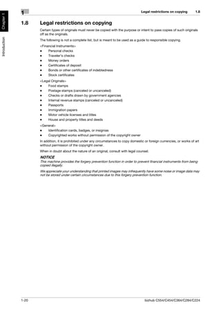 Legal restrictions on copying        1.8
               1
Chapter 1




               1.8    Legal restrictions on copying
                      Certain types of originals must never be copied with the purpose or intent to pass copies of such originals
                      off as the originals.
Introduction




                      The following is not a complete list, but is meant to be used as a guide to responsible copying.
                      <Financial Instruments>
                      -    Personal checks
                      -    Traveler’s checks
                      -    Money orders
                      -    Certificates of deposit
                      -    Bonds or other certificates of indebtedness
                      -    Stock certificates
                      <Legal Originals>
                      -   Food stamps
                      -   Postage stamps (canceled or uncanceled)
                      -   Checks or drafts drawn by government agencies
                      -   Internal revenue stamps (canceled or uncanceled)
                      -   Passports
                      -   Immigration papers
                      -   Motor vehicle licenses and titles
                      -   House and property titles and deeds
                      <General>
                      -   Identification cards, badges, or insignias
                      -   Copyrighted works without permission of the copyright owner
                      In addition, it is prohibited under any circumstances to copy domestic or foreign currencies, or works of art
                      without permission of the copyright owner.
                      When in doubt about the nature of an original, consult with legal counsel.
                      NOTICE
                      This machine provides the forgery prevention function in order to prevent financial instruments from being
                      copied illegally.
                      We appreciate your understanding that printed images may infrequently have some noise or image data may
                      not be stored under certain circumstances due to this forgery prevention function.




               1-20                                                                          bizhub C554/C454/C364/C284/C224
 