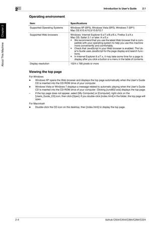 Introduction to User's Guide         2.1
                     2
                           Operating environment

                           Item                                   Specifications
Chapter 2




                           Supported Operating Systems            Windows XP (SP3), Windows Vista (SP2), Windows 7 (SP1)
                                                                  Mac OS X10.4/10.5/10.6/10.7
                           Supported Web browsers                 Windows: Internet Explorer 6.x/7.x/8.x/9.x, Firefox 3.x/4.x
                                                                  Mac OS: Safari 3.1 or later /4.x/5.x
                                                                  • We recommend that you use the latest Web browser that is com-
                                                                     patible with your operating system to help you use this machine
About This Machine




                                                                     more conveniently and comfortably.
                                                                  • Check that JavaScript in your Web browser is enabled. The Us-
                                                                     er's Guide uses JavaScript for the page display and search func-
                                                                     tions.
                                                                  • In Internet Explorer 6.x/7.x, it may take some time for a page to
                                                                     display after you click a button or a menu in the table of contents.
                           Display resolution                     1024 x 768 pixels or more


                           Viewing the top page
                           For Windows
                           -    Windows XP opens the Web browser and displays the top page automatically when the User's Guide
                                CD is inserted into the CD-ROM drive of your computer.
                           -    Windows Vista or Windows 7 displays a message related to automatic playing when the User's Guide
                                CD is inserted into the CD-ROM drive of your computer. Clicking [rundll32.exe] displays the top page.
                           –    If the top page does not appear, select [My Computer] or [Computer], right-click on the
                                [Users_Guide_CD] icon, then click [Open]. If you double-click [index.html] in the folder, the top page will
                                open.
                           For Macintosh
                           -    Double-click the CD icon on the desktop, then [index.html] to display the top page.




                     2-4                                                                            bizhub C554/C454/C364/C284/C224
 
