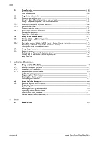 3.4     Copy Function ............................................................................................................................... 3-58
              Basic operations .............................................................................................................................. 3-58
              User authentication.......................................................................................................................... 3-60
      3.5     Registering a destination ............................................................................................................. 3-61
      3.5.1   Registering an address book ........................................................................................................... 3-61
              Using the Control Panel to register an address book...................................................................... 3-61
              Using a computer to register a one-touch destination .................................................................... 3-64
      3.5.2   Information required to register a destination.................................................................................. 3-66
      3.5.3   Registering a group.......................................................................................................................... 3-67
              Registering a new group .................................................................................................................. 3-67
      3.5.4   Retrieving a registered destination .................................................................................................. 3-69
              Retrieving a destination ................................................................................................................... 3-69
              Specifying a destination................................................................................................................... 3-70
      3.6     Using a USB memory device ....................................................................................................... 3-71
      3.6.1   Printing data in a USB memory device ............................................................................................ 3-71
              Printing data..................................................................................................................................... 3-71
      3.6.2   Saving the scanned data in the USB memory device (External memory) ....................................... 3-74
              Specifying functions to be permitted for external memory.............................................................. 3-74
              Saving data in the USB memory device .......................................................................................... 3-76
      3.7     Using the guidance function ........................................................................................................ 3-78
      3.7.1   Guidance screen .............................................................................................................................. 3-78
              Getting help on the currently displayed screen: .............................................................................. 3-78
              Getting help on the desired function or procedure:......................................................................... 3-81
              Help Menu list .................................................................................................................................. 3-83


4     Advanced Functions
      4.1     Using advanced functions.............................................................................................................. 4-2
      4.1.1   What are advanced functions? .......................................................................................................... 4-2
      4.1.2   Association with application .............................................................................................................. 4-2
      4.1.3   Registering the i-Option license......................................................................................................... 4-3
              Preparation flow ................................................................................................................................. 4-3
              Registering the i-Option license......................................................................................................... 4-4
              Enabling the i-Option function ........................................................................................................... 4-6
              Configuring each function.................................................................................................................. 4-7
      4.2     Using the Voice Guidance .............................................................................................................. 4-8
      4.2.1   Required Settings and Procedures.................................................................................................... 4-8
              Preparation flow ................................................................................................................................. 4-8
              Operation flow.................................................................................................................................... 4-8
              Enabling the voice guidance function ................................................................................................ 4-9
              Specifying the volume and speed.................................................................................................... 4-10
              Operating the voice guidance.......................................................................................................... 4-11
              Keypad operations for voice guidance ............................................................................................ 4-13


5     Index
      5.1     Index by item ................................................................................................................................... 5-2




Contents-4                                                                                                   bizhub C554/C454/C364/C284/C224
 