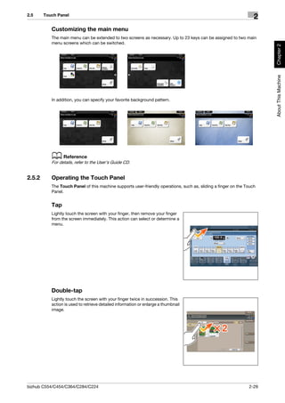 2.5     Touch Panel
                                                                                                                   2
           Customizing the main menu
           The main menu can be extended to two screens as necessary. Up to 23 keys can be assigned to two main
           menu screens which can be switched.




                                                                                                                       Chapter 2
                                                                                                                       About This Machine
           In addition, you can specify your favorite background pattern.




           d Reference
           For details, refer to the User's Guide CD.


2.5.2      Operating the Touch Panel
           The Touch Panel of this machine supports user-friendly operations, such as, sliding a finger on the Touch
           Panel.


           Tap
           Lightly touch the screen with your finger, then remove your finger
           from the screen immediately. This action can select or determine a
           menu.




           Double-tap
           Lightly touch the screen with your finger twice in succession. This
           action is used to retrieve detailed information or enlarge a thumbnail
           image.




bizhub C554/C454/C364/C284/C224                                                                                 2-29
 