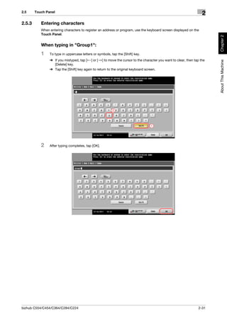 2.5     Touch Panel
                                                                                                                   2
2.5.3      Entering characters
           When entering characters to register an address or program, use the keyboard screen displayed on the
           Touch Panel.




                                                                                                                        Chapter 2
           When typing in "Group1":
           1    To type in uppercase letters or symbols, tap the [Shift] key.
                % If you mistyped, tap [ ] or [ ] to move the cursor to the character you want to clear, then tap the




                                                                                                                        About This Machine
                  [Delete] key.
                % Tap the [Shift] key again to return to the original keyboard screen.




                                                          2




                                                                                 1




           2    After typing completes, tap [OK].




bizhub C554/C454/C364/C284/C224                                                                                 2-31
 