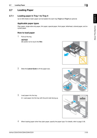 2.7     Loading Paper
                                                                                                                       2
2.7        Loading Paper




                                                                                                                             Chapter 2
2.7.1      Loading paper in Tray 1 to Tray 4
           Up to 500 sheets of plain paper can be loaded into each tray.Tray3 and Tray4 are optional.


           Applicable paper types




                                                                                                                             About This Machine
           Plain paper, single-side-only paper, thin paper, special paper, thick paper, letterhead, colored paper, and re-
           cycled paper


           How to load paper
           1    Pull out the tray.

                NOTICE
                Be careful not to touch the Film.




           2    Slide the Lateral Guide to fit the paper size.




           3    Load paper into the tray.
                % Load paper into the tray with the print side facing up.




           4    When loading paper other than plain paper, specify the paper type. For details, refer to page 2-36.




bizhub C554/C454/C364/C284/C224                                                                                      2-33
 