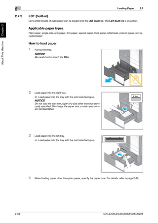 Loading Paper        2.7
                     2
                     2.7.2   LCT (built-in)
                             Up to 2500 sheets of plain paper can be loaded into the LCT (built-in). The LCT (built-in) is an option.
Chapter 2




                             Applicable paper types
                             Plain paper, single-side-only paper, thin paper, special paper, thick paper, letterhead, colored paper, and re-
                             cycled paper
About This Machine




                             How to load paper
                             1    Pull out the tray.
                                  NOTICE
                                  Be careful not to touch the Film.




                             2    Load paper into the right tray.
                                  % Load paper into the tray with the print side facing up.
                                  NOTICE
                                  Do not load the tray with paper of a size other than that previ-
                                  ously specified. To change the paper size, contact your serv-
                                  ice representative.




                             3    Load paper into the left tray.
                                  % Load paper into the tray with the print side facing up.




                             4    When loading paper other than plain paper, specify the paper type. For details, refer to page 2-36.




                     2-34                                                                            bizhub C554/C454/C364/C284/C224
 