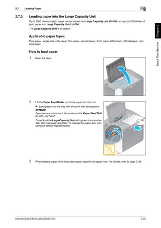 2.7     Loading Paper
                                                                                                                      2
2.7.3      Loading paper into the Large Capacity Unit
           Up to 3000 sheets of plain paper can be loaded into Large Capacity Unit LU-301, and up to 2500 sheets of
           plain paper into Large Capacity Unit LU-204.




                                                                                                                           Chapter 2
           The Large Capacity Unit is an option.


           Applicable paper types
           Plain paper, single-side-only paper, thin paper, special paper, thick paper, letterhead, colored paper, recy-




                                                                                                                           About This Machine
           cled paper


           How to load paper
           1    Open the door.




           2    Lift the Paper Feed Roller, and load paper into the unit.
                % Load paper into the tray with the print side facing down.
                NOTICE
                Exercise care not to touch the surface of the Paper Feed Roll-
                er with your hand.
                Do not load the Large Capacity Unit with paper of a size other
                than that previously specified. To change the paper size, con-
                tact your service representative.




           3    When loading paper other than plain paper, specify the paper type. For details, refer to page 2-36.




bizhub C554/C454/C364/C284/C224                                                                                     2-35
 