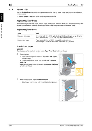 Loading Paper        2.7
                     2
                     2.7.4   Bypass Tray
                             Use the Bypass Tray when printing on a paper size other than for paper trays, or printing on envelopes or
                             transparencies.
Chapter 2




                             To use the Bypass Tray, load paper and specify the paper type.


                             Applicable paper types
                             Plain paper, single-side-only paper, special paper, thick paper, postcard (4 e 6 (A6 Card)), transparency, let-
About This Machine




                             terhead, colored paper, envelope, label sheets, index paper, recycled paper, and banner paper


                             Applicable paper sizes
                              Type                           Size
                              Standard-size paper            12 e 18 w to 5-1/2 e 8-1/2 w/v, 4 e 6 w, SRA3 w, A3 w to A6 w, B4 w to
                                                             B6 w, A6 card w, 8 e 13 w, 16K w/v, 8K w, banner paper
                              Custom-size paper              Paper width: 3-9/16 to 12-5/8 inches (90 mm to 320 mm)
                                                             Paper length: 5-1/2 to 47-1/4 inches (139.7 mm to 1,200 mm)


                             How to load paper
                             NOTICE
                             Exercise care not to touch the surface of the Paper Feed Roller with your hands.

                             1    Open the tray.
                                  % To load banner paper, install the Mount Kit MK-730 for
                                    banner paper.
                                  % To load large-sized paper, pull out the Tray Extension.
                                  NOTICE
                                  Exercise care not to touch the surface of the Paper Feed Roll-
                                  er with your hands.




                             2    After loading paper, adjust the Lateral Guide.
                                  % Load paper into the tray with the print side facing down.




                     2-36                                                                            bizhub C554/C454/C364/C284/C224
 