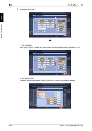 Loading Paper          2.7
                     2
                            6   Specify the paper size.
Chapter 2




                                                                                         1
About This Machine




                                % For Auto Detect
                                [Auto Detect] detects the paper size automatically when standard-size paper is loaded into a tray.




                                                                                             2




                                                                                                 3




                                % For Standard Size
                                [Standard Size] is available when loading a postcard or standard-size paper for overseas.




                                                           2




                                                                        3




                                                                                             4




                     2-38                                                                        bizhub C554/C454/C364/C284/C224
 