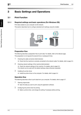 Print Function   3.1
                                3


                                3       Basic Settings and Operations

                                3.1     Print Function
Chapter 3




                                3.1.1   Required settings and basic operations (For Windows OS)
                                        Print data created on your computer via the network.
                                        This section describes how to configure standard print settings using the installer.
Basic Settings and Operations




                                        Preparation flow
                                        The following describes a preparation flow to print data. For details, refer to the relevant page.
                                        This preparation is not required the second time or subsequent times.

                                        1    Checking the cable connection (Administrator)
                                             % Check that this machine is correctly connected to the network cable. For details, refer to page 3-3.

                                        2    Checking network settings of this machine (Administrator)
                                             % Check the network settings of this machine. For details, refer to page 3-3.
                                             The network can be used with the default settings unless otherwise requested.

                                        3    Installing the printer driver
                                             % Install the printer driver on the computer. For details, refer to page 3-4.


                                        Operation flow
                                        The following describes a flow to print data from your computer. For details, refer to page 3-7.

                                        1    Opening original data
                                             % Open the data you want to print using the application software.

                                        2    Configuring the printer driver for printing
                                             % Select a printer driver, and change the setting if necessary before printing.




                                3-2                                                                              bizhub C554/C454/C364/C284/C224
 