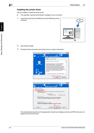 Print Function      3.1
                                3
                                      Installing the printer driver
                                      Use the installer to install the printer driver.
                                      0     This operation requires administrator privileges for your computer.

                                      1     Insert the printer driver CD-ROM into the CD-ROM drive of the
                                            computer.
Chapter 3
Basic Settings and Operations




                                      2     Click [Printer Install].

                                      3     Proceed with the procedure according to the on-screen instructions.




                                                                                              1




                                                                   2




                                                                                                  3




                                            This automatically searches for the appropriate network and displays printers and MFPs that are com-
                                            patible with the printer driver.




                                3-4                                                                          bizhub C554/C454/C364/C284/C224
 