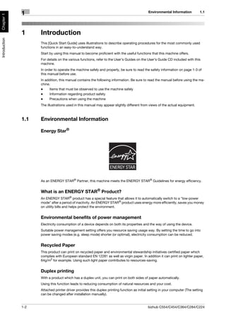 Environmental Information           1.1
               1
Chapter 1




               1     Introduction
Introduction




                     This [Quick Start Guide] uses illustrations to describe operating procedures for the most commonly used
                     functions in an easy-to-understand way.
                     Start by using this manual to become proficient with the useful functions that this machine offers.
                     For details on the various functions, refer to the User’s Guides on the User’s Guide CD included with this
                     machine.
                     In order to operate the machine safely and properly, be sure to read the safety information on page 1-3 of
                     this manual before use.
                     In addition, this manual contains the following information. Be sure to read the manual before using the ma-
                     chine.
                     -    Items that must be observed to use the machine safely
                     -    Information regarding product safety
                     -    Precautions when using the machine
                     The illustrations used in this manual may appear slightly different from views of the actual equipment.



               1.1   Environmental Information

                     Energy Star®




                     As an ENERGY STAR® Partner, this machine meets the ENERGY STAR® Guidelines for energy efficiency.


                     What is an ENERGY STAR® Product?
                     An ENERGY STAR® product has a special feature that allows it to automatically switch to a "low-power
                     mode" after a period of inactivity. An ENERGY STAR® product uses energy more efficiently, saves you money
                     on utility bills and helps protect the environment.


                     Environmental benefits of power management
                     Electricity consumption of a device depends on both its properties and the way of using the device.
                     Suitable power management setting offers you resource saving usage way. By setting the time to go into
                     power saving modes (e.g. sleep mode) shorter (or optimal), electricity consumption can be reduced.


                     Recycled Paper
                     This product can print on recycled paper and environmental stewardship initiatives certified paper which
                     complies with European standard EN 12281 as well as virgin paper. In addition it can print on lighter paper,
                     64g/m2 for example. Using such light paper contributes to resources-saving.


                     Duplex printing
                     With a product which has a duplex unit, you can print on both sides of paper automatically.
                     Using this function leads to reducing consumption of natural resources and your cost.
                     Attached printer driver provides this duplex printing function as initial setting in your computer (The setting
                     can be changed after installation manually).


               1-2                                                                            bizhub C554/C454/C364/C284/C224
 