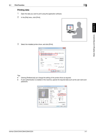 3.1    Print Function
                                                                                                                   3
          Printing data
          1     Open the data you want to print using the application software.

          2     In the [File] menu, click [Print].




                                                                                                                        Chapter 3
                                                                                                                        Basic Settings and Operations
          3     Select the installed printer driver, and click [Print].




                                               1




                                                               2



          Tips
          -    Clicking [Preferences] can change the setting of the printer driver as required.
          -    If user authentication is enabled in this machine, specify the required data such as the user name and
               password.




bizhub C554/C454/C364/C284/C224                                                                                   3-7
 