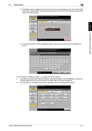 3.1    Print Function
                                                                                                                         3
                % The Bonjour name is displayed on the printer driver as a connected device name. For "Bizhub C364
                  (5A:0C:4B)", "Bizhub C364" indicates the product name, and "(5A:0C:4B)" indicates the last three
                  bytes of the MAC address.




                                                                                                                              Chapter 3
                                                     2




                                                                                                                              Basic Settings and Operations
                                                                                           3




                % To change the Bonjour name, tap [Bonjour Name], and enter the name using the displayed key-
                  board.




          If no IP address is displayed in Step 1, you need to set up the network.
          -      Tap [Utility], and select [Administrator Settings] - [Network Settings] - [TCP/IP Settings]. Configure the
                 required settings to suit your environment. For details, refer to the User's Guide CD.
          -      For information on the default administrator password, refer to the [Quick Assist Guide].




bizhub C554/C454/C364/C284/C224                                                                                       3-11
 