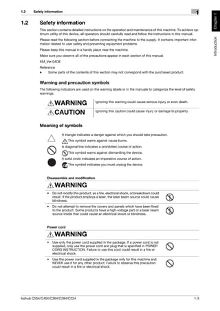 1.2    Safety information
                                                                                                                        1




                                                                                                                            Chapter 1
1.2       Safety information
          This section contains detailed instructions on the operation and maintenance of this machine. To achieve op-
          timum utility of this device, all operators should carefully read and follow the instructions in this manual.




                                                                                                                            Introduction
          Please read the following section before connecting the machine to the supply. It contains important infor-
          mation related to user safety and preventing equipment problems.
          Please keep this manual in a handy place near the machine.
          Make sure you observe all of the precautions appear in each section of this manual.
          KM_Ver.04OE
          Reference
          -    Some parts of the contents of this section may not correspond with the purchased product.


          Warning and precaution symbols
          The following indicators are used on the warning labels or in the manuals to categorize the level of safety
          warnings.


                    WARNING                      Ignoring this warning could cause serious injury or even death.


                    CAUTION                      Ignoring this caution could cause injury or damage to property.



          Meaning of symbols

                         A triangle indicates a danger against which you should take precaution.
                              This symbol warns against cause burns.
                         A diagonal line indicates a prohibited course of action.
                              This symbol warns against dismantling the device.
                         A solid circle indicates an imperative course of action.
                              This symbol indicates you must unplug the device.



               Disassemble and modification

                    WARNING
               •   Do not modify this product, as a fire, electrical shock, or breakdown could
                   result. If the product employs a laser, the laser beam source could cause
                   blindness.
               •   Do not attempt to remove the covers and panels which have been fixed
                   to the product. Some products have a high-voltage part or a laser beam
                   source inside that could cause an electrical shock or blindness.



               Power cord

                    WARNING
               •   Use only the power cord supplied in the package. If a power cord is not
                   supplied, only use the power cord and plug that is specified in POWER
                   CORD INSTRUCTION. Failure to use this cord could result in a fire or
                   electrical shock.
               •   Use the power cord supplied in the package only for this machine and
                   NEVER use it for any other product. Failure to observe this precaution
                   could result in a fire or electrical shock.




bizhub C554/C454/C364/C284/C224                                                                                     1-3
 