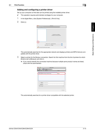 3.1    Print Function
                                                                                                                       3
          Adding and configuring a printer driver
          Set up your computer so that data can be printed using the installed printer driver.
          0     This operation requires administrator privileges for your computer.

          1     In the Apple Menu, click [System Preferences] - [Print & Fax].

          2     Click [+].




                                                                                                                           Chapter 3
                                                                                                                           Basic Settings and Operations
                This automatically searches for the appropriate network and displays printers and MFPs that are com-
                patible with the printer driver.

          3     Select a printer for the Bonjour connection. Search for this machine from the list of printers for which
                [Kind] is set to [Bonjour], and click it.
                % If you cannot identify the connected machine because multiple same product names are listed,
                  check with the administrator.




                This automatically searches for a printer driver compatible with the selected printer.




bizhub C554/C454/C364/C284/C224                                                                                     3-15
 