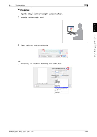 3.1    Print Function
                                                                                        3
          Printing data
          1     Open the data you want to print using the application software.

          2     From the [File] menu, select [Print].




                                                                                             Chapter 3
                                                                                             Basic Settings and Operations
          3     Select the Bonjour name of this machine.

                                                   1

                                                                                  2




          Tips
          -    If necessary, you can change the settings of the printer driver.




bizhub C554/C454/C364/C284/C224                                                       3-17
 