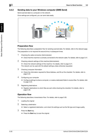 Scan-to-Send function           3.2
                                3
                                3.2.2   Sending data to your Windows computer (SMB Send)
                                        Send scanned data to a computer on the network.
                                        Once settings are configured, you can send data easily.
Chapter 3
Basic Settings and Operations




                                        Preparation flow
                                        The following describes a preparation flow for sending scanned data. For details, refer to the relevant page.
                                        This preparation is not required the second time or subsequent times.

                                        1    Checking the cable connection (Administrator)
                                             % Check that this machine is correctly connected to the network cable. For details, refer to page 3-21.

                                        2    Checking network settings of this machine (Administrator)
                                             % Check the network settings of this machine. For details, refer to page 3-21.
                                             The network can be used with the default settings unless otherwise requested.

                                        3    Checking computer information
                                             % Check the information required for Store Address, and fill out the checklist. For details, refer to
                                               page 3-22.

                                        4    Configuring your computer
                                             % Configure settings to share a computer, or create a dedicated folder to receive files. For details, refer
                                               to page 3-23.

                                        5    Registering destinations
                                             % Register destinations to which files are sent while checking the checklist. For details, refer to
                                               page 3-26.


                                        Operation flow
                                        The following describes a transmission flow. For details, refer to page 3-28.

                                        1    Loading the original

                                        2    Selecting a destination
                                             % Select a registered destination, and check the settings such as the file type and image quality.

                                        3    Press the Start key.
                                             % Press the Start key to scan the original.




                                3-20                                                                             bizhub C554/C454/C364/C284/C224
 