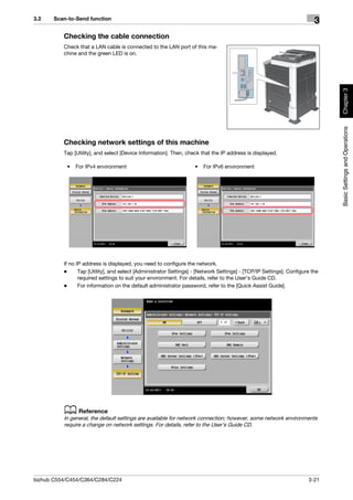 3.2    Scan-to-Send function
                                                                                                                         3
          Checking the cable connection
          Check that a LAN cable is connected to the LAN port of this ma-
          chine and the green LED is on.




                                                                                                                              Chapter 3
                                                                                                                              Basic Settings and Operations
          Checking network settings of this machine
          Tap [Utility], and select [Device Information]. Then, check that the IP address is displayed.

           •   For IPv4 environment                                 •   For IPv6 environment




          If no IP address is displayed, you need to configure the network.
          -      Tap [Utility], and select [Administrator Settings] - [Network Settings] - [TCP/IP Settings]. Configure the
                 required settings to suit your environment. For details, refer to the User's Guide CD.
          -      For information on the default administrator password, refer to the [Quick Assist Guide].




          d Reference
          In general, the default settings are available for network connection; however, some network environments
          require a change on network settings. For details, refer to the User's Guide CD.




bizhub C554/C454/C364/C284/C224                                                                                       3-21
 