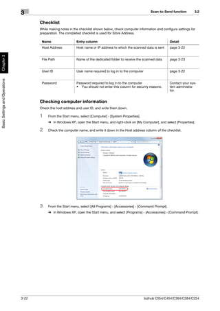 Scan-to-Send function      3.2
                                3
                                       Checklist
                                       While making notes in the checklist shown below, check computer information and configure settings for
                                       preparation. The completed checklist is used for Store Address.

                                        Name                   Entry column                                                  Detail
                                        Host Address           Host name or IP address to which the scanned data is sent     page 3-22
Chapter 3




                                        File Path              Name of the dedicated folder to receive the scanned data      page 3-23


                                        User ID                User name required to log in to the computer                  page 3-22
Basic Settings and Operations




                                        Password               Password required to log in to the computer                   Contact your sys-
                                                               • You should not enter this column for security reasons.      tem administra-
                                                                                                                             tor.


                                       Checking computer information
                                       Check the host address and user ID, and write them down.

                                       1    From the Start menu, select [Computer] - [System Properties].
                                            % In Windows XP, open the Start menu, and right-click on [My Computer], and select [Properties].

                                       2    Check the computer name, and write it down in the Host address column of the checklist.




                                       3    From the Start menu, select [All Programs] - [Accessories] - [Command Prompt].
                                            % In Windows XP, open the Start menu, and select [Programs] - [Accessories] - [Command Prompt].




                                3-22                                                                          bizhub C554/C454/C364/C284/C224
 