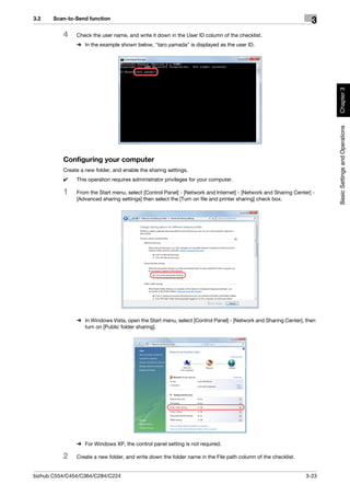 3.2    Scan-to-Send function
                                                                                                                  3
          4    Check the user name, and write it down in the User ID column of the checklist.
               % In the example shown below, "taro.yamada" is displayed as the user ID.




                                                                                                                       Chapter 3
                                                                                                                       Basic Settings and Operations
          Configuring your computer
          Create a new folder, and enable the sharing settings.
          0    This operation requires administrator privileges for your computer.

          1    From the Start menu, select [Control Panel] - [Network and Internet] - [Network and Sharing Center] -
               [Advanced sharing settings] then select the [Turn on file and printer sharing] check box.




               % In Windows Vista, open the Start menu, select [Control Panel] - [Network and Sharing Center], then
                 turn on [Public folder sharing].




               % For Windows XP, the control panel setting is not required.

          2    Create a new folder, and write down the folder name in the File path column of the checklist.


bizhub C554/C454/C364/C284/C224                                                                                 3-23
 