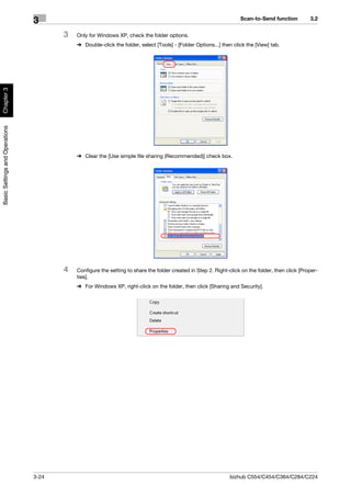 Scan-to-Send function          3.2
                                3
                                       3   Only for Windows XP, check the folder options.
                                           % Double-click the folder, select [Tools] - [Folder Options...] then click the [View] tab.
Chapter 3
Basic Settings and Operations




                                           % Clear the [Use simple file sharing (Recommended)] check box.




                                       4   Configure the setting to share the folder created in Step 2. Right-click on the folder, then click [Proper-
                                           ties].
                                           % For Windows XP, right-click on the folder, then click [Sharing and Security].




                                3-24                                                                          bizhub C554/C454/C364/C284/C224
 