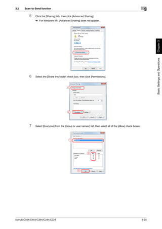 3.2    Scan-to-Send function
                                                                                                                       3
          5    Click the [Sharing] tab, then click [Advanced Sharing].
               % For Windows XP, [Advanced Sharing] does not appear.




                                                                                                                            Chapter 3
                                                                                                                            Basic Settings and Operations
          6    Select the [Share this folder] check box, then click [Permissions].



                                              1




                                              2




          7    Select [Everyone] from the [Group or user names:] list, then select all of the [Allow] check boxes.




                                                  1




                                                                2




                                                       3




bizhub C554/C454/C364/C284/C224                                                                                      3-25
 