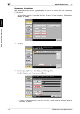 Scan-to-Send function         3.2
                                3
                                       Registering destinations
                                       While checking the created checklist, register the folder for receiving the scanned data as an address book
                                       of this machine.

                                       1    Tap [Utility], and select [One-Touch/ User Box Reg.] - [Create One-Touch Destination] - [Address Book
                                            (Public)] - [PC (SMB)].
Chapter 3
Basic Settings and Operations




                                       2    Tap [New].




                                       3    For [Name], specify the name to be displayed on the assigned key.
                                            For [Sort Character], enter the same name as [Name].




                                                                      1

                                                                      2




                                                                                 3




                                            % This sets the appropriate index for the name, which you entered into [Name], to [Index]. To change
                                              the setting, tap [Index].




                                3-26                                                                         bizhub C554/C454/C364/C284/C224
 