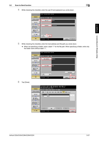 3.2    Scan-to-Send function
                                                                                                                      3
          4    While checking the checklist, enter the user ID and password you wrote down.




                                         1


                                         2




                                                                                                                           Chapter 3
                                                     3




                                                                                                                           Basic Settings and Operations
          5    While checking the checklist, enter the host address and file path you wrote down.
               % When not specifying a folder, enter a slash "/" for the file path. When specifying a folder, enter only
                 the folder name without slash "/".




                                          1




                                          2




                                                                                          3




          6    Tap [Close].




bizhub C554/C454/C364/C284/C224                                                                                    3-27
 