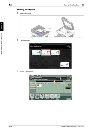 Scan-to-Send function    3.2
                                3
                                       Sending the original
                                       1   Load the original.
Chapter 3
Basic Settings and Operations




                                       2   Tap [Scan/Fax].




                                       3   Select a destination.




                                                                       1
                                                                   2




                                3-28                                       bizhub C554/C454/C364/C284/C224
 